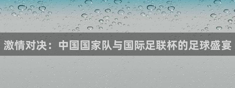  vsport体育在线官网阿根廷：激情对决：中国国家队与国际足